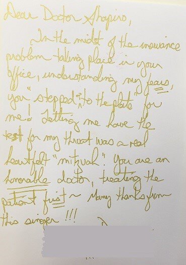 Dear Doctor Shapiro, In the midst of the invoice problem taking place in your office, understanding my fears, you stepped up to the plate for me! Letting me have the test for my throat was a real heartfelt. You are an honorable doctor, treating the patient first ~ Many thanks from this signer!!!