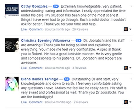Cathy Gonzalez - Extremely knowledgeable, very patient, understand, caring, and informative. I really appreciated the time under his care. My situation has been one of the most scariest things I have ever had to go through. Such a solid doctor, I couldn't ask for better. Thank you for your time and help. Christina Sperring Villanueva - Dr. Joorabchi and his staff are amazing!! Thank you for being so kind and explaining everything. You made me feel very comfortable. A special thank you to Robert. He has a great bedside manner. He is very gentle and compassionate to his patients. Dr. Joorabchi and Robert are awesome. Diana Ramos Terlino - Outstanding Dr. and staff, very knowledgeable and down to eart. I feel very comfortable asking any questings I have. Makes me feel like he really cares. His staff is very sweet and professional as well. Thank you Dr. Joorabchi. You are the bombdiggity!